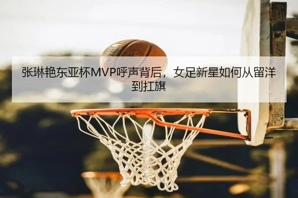 张琳艳东亚杯MVP呼声背后，女足新星如何从留洋到扛旗